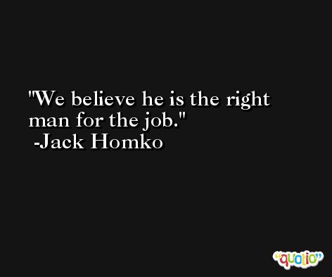 We believe he is the right man for the job. -Jack Homko