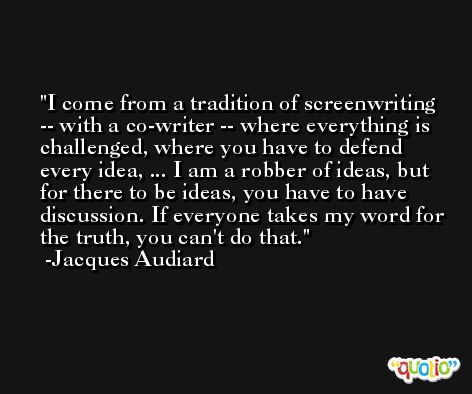 I come from a tradition of screenwriting -- with a co-writer -- where everything is challenged, where you have to defend every idea, ... I am a robber of ideas, but for there to be ideas, you have to have discussion. If everyone takes my word for the truth, you can't do that. -Jacques Audiard
