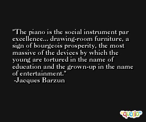 The piano is the social instrument par excellence... drawing-room furniture, a sign of bourgeois prosperity, the most massive of the devices by which the young are tortured in the name of education and the grown-up in the name of entertainment. -Jacques Barzun