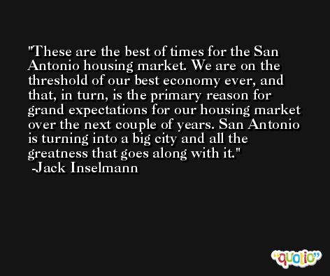 These are the best of times for the San Antonio housing market. We are on the threshold of our best economy ever, and that, in turn, is the primary reason for grand expectations for our housing market over the next couple of years. San Antonio is turning into a big city and all the greatness that goes along with it. -Jack Inselmann