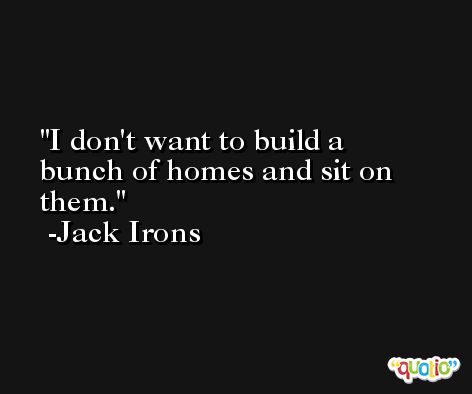 I don't want to build a bunch of homes and sit on them. -Jack Irons