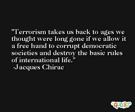 Terrorism takes us back to ages we thought were long gone if we allow it a free hand to corrupt democratic societies and destroy the basic rules of international life. -Jacques Chirac