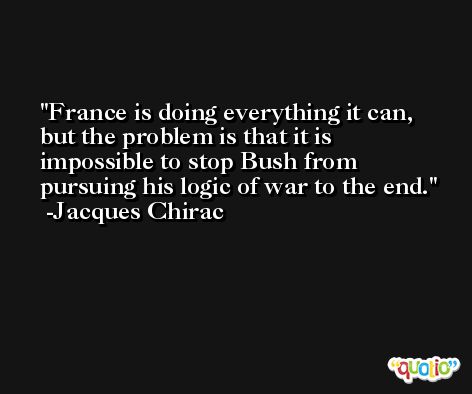 France is doing everything it can, but the problem is that it is impossible to stop Bush from pursuing his logic of war to the end. -Jacques Chirac