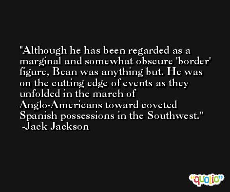 Although he has been regarded as a marginal and somewhat obscure 'border' figure, Bean was anything but. He was on the cutting edge of events as they unfolded in the march of Anglo-Americans toward coveted Spanish possessions in the Southwest. -Jack Jackson