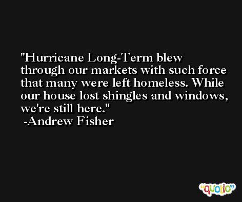 Hurricane Long-Term blew through our markets with such force that many were left homeless. While our house lost shingles and windows, we're still here. -Andrew Fisher
