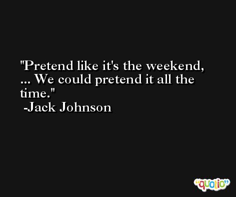 Pretend like it's the weekend, ... We could pretend it all the time. -Jack Johnson