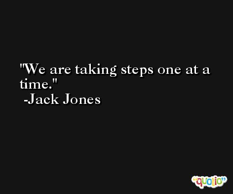 We are taking steps one at a time. -Jack Jones