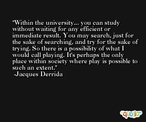 Within the university... you can study without waiting for any efficient or immediate result. You may search, just for the sake of searching, and try for the sake of trying. So there is a possibility of what I would call playing. It's perhaps the only place within society where play is possible to such an extent. -Jacques Derrida