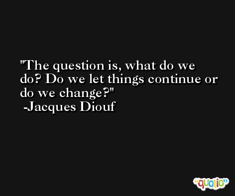 The question is, what do we do? Do we let things continue or do we change? -Jacques Diouf