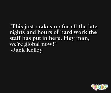 This just makes up for all the late nights and hours of hard work the staff has put in here. Hey man, we're global now! -Jack Kelley