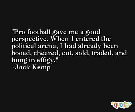 Pro football gave me a good perspective. When I entered the political arena, I had already been booed, cheered, cut, sold, traded, and hung in effigy. -Jack Kemp