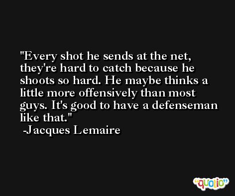 Every shot he sends at the net, they're hard to catch because he shoots so hard. He maybe thinks a little more offensively than most guys. It's good to have a defenseman like that. -Jacques Lemaire