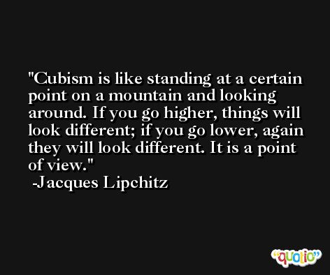 Cubism is like standing at a certain point on a mountain and looking around. If you go higher, things will look different; if you go lower, again they will look different. It is a point of view. -Jacques Lipchitz