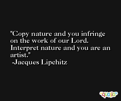 Copy nature and you infringe on the work of our Lord. Interpret nature and you are an artist. -Jacques Lipchitz