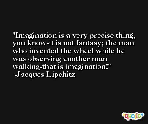 Imagination is a very precise thing, you know-it is not fantasy; the man who invented the wheel while he was observing another man walking-that is imagination! -Jacques Lipchitz