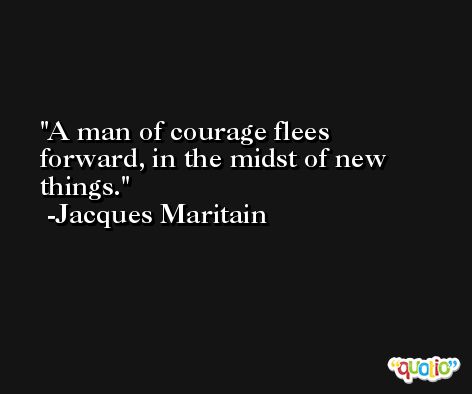 A man of courage flees forward, in the midst of new things. -Jacques Maritain