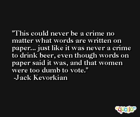 This could never be a crime no matter what words are written on paper... just like it was never a crime to drink beer, even though words on paper said it was, and that women were too dumb to vote. -Jack Kevorkian