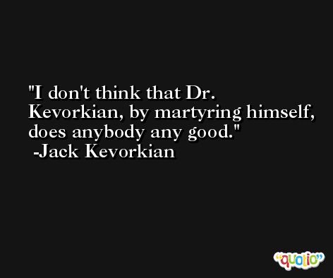 I don't think that Dr. Kevorkian, by martyring himself, does anybody any good. -Jack Kevorkian
