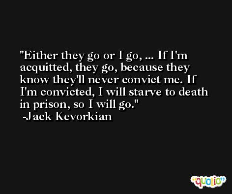 Either they go or I go, ... If I'm acquitted, they go, because they know they'll never convict me. If I'm convicted, I will starve to death in prison, so I will go. -Jack Kevorkian