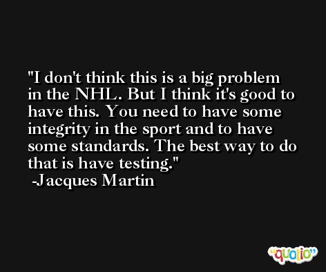 I don't think this is a big problem in the NHL. But I think it's good to have this. You need to have some integrity in the sport and to have some standards. The best way to do that is have testing. -Jacques Martin