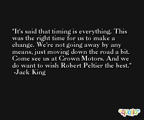 It's said that timing is everything. This was the right time for us to make a change. We're not going away by any means, just moving down the road a bit. Come see us at Crown Motors. And we do want to wish Robert Peltier the best. -Jack King