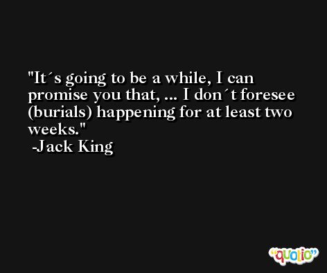 It´s going to be a while, I can promise you that, ... I don´t foresee (burials) happening for at least two weeks. -Jack King