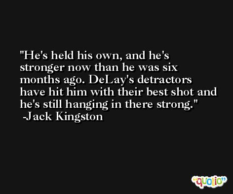 He's held his own, and he's stronger now than he was six months ago. DeLay's detractors have hit him with their best shot and he's still hanging in there strong. -Jack Kingston