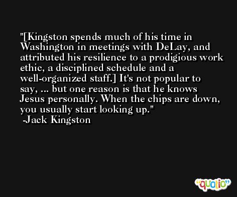 [Kingston spends much of his time in Washington in meetings with DeLay, and attributed his resilience to a prodigious work ethic, a disciplined schedule and a well-organized staff.] It's not popular to say, ... but one reason is that he knows Jesus personally. When the chips are down, you usually start looking up. -Jack Kingston