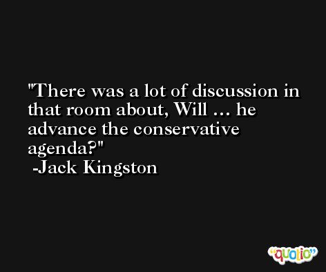 There was a lot of discussion in that room about, Will … he advance the conservative agenda? -Jack Kingston