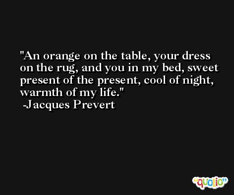 An orange on the table, your dress on the rug, and you in my bed, sweet present of the present, cool of night, warmth of my life. -Jacques Prevert