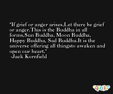 If grief or anger arises,Let there be grief or anger.This is the Buddha in all forms,Sun Buddha, Moon Buddha, Happy Buddha, Sad Buddha.It is the universe offering all thingsto awaken and open our heart. -Jack Kornfield