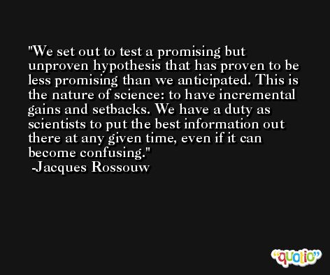 We set out to test a promising but unproven hypothesis that has proven to be less promising than we anticipated. This is the nature of science: to have incremental gains and setbacks. We have a duty as scientists to put the best information out there at any given time, even if it can become confusing. -Jacques Rossouw