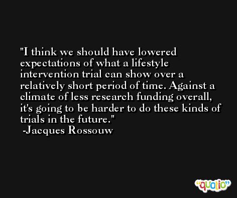 I think we should have lowered expectations of what a lifestyle intervention trial can show over a relatively short period of time. Against a climate of less research funding overall, it's going to be harder to do these kinds of trials in the future. -Jacques Rossouw