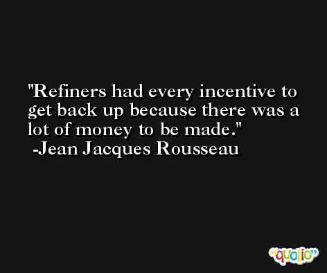 Refiners had every incentive to get back up because there was a lot of money to be made. -Jean Jacques Rousseau