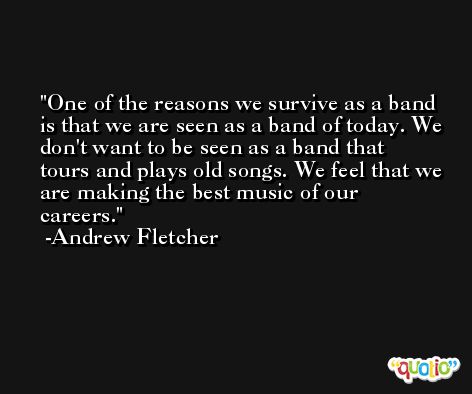 One of the reasons we survive as a band is that we are seen as a band of today. We don't want to be seen as a band that tours and plays old songs. We feel that we are making the best music of our careers. -Andrew Fletcher