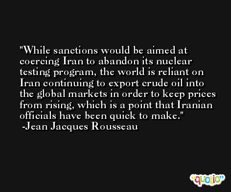 While sanctions would be aimed at coercing Iran to abandon its nuclear testing program, the world is reliant on Iran continuing to export crude oil into the global markets in order to keep prices from rising, which is a point that Iranian officials have been quick to make. -Jean Jacques Rousseau
