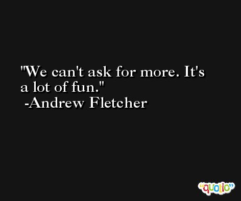 We can't ask for more. It's a lot of fun. -Andrew Fletcher