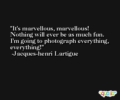 It's marvellous, marvellous! Nothing will ever be as much fun. I'm going to photograph everything, everything! -Jacques-henri Lartigue
