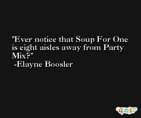 Ever notice that Soup For One is eight aisles away from Party Mix? -Elayne Boosler