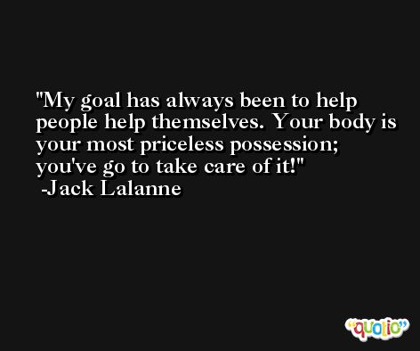 My goal has always been to help people help themselves. Your body is your most priceless possession; you've go to take care of it! -Jack Lalanne