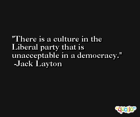 There is a culture in the Liberal party that is unacceptable in a democracy. -Jack Layton
