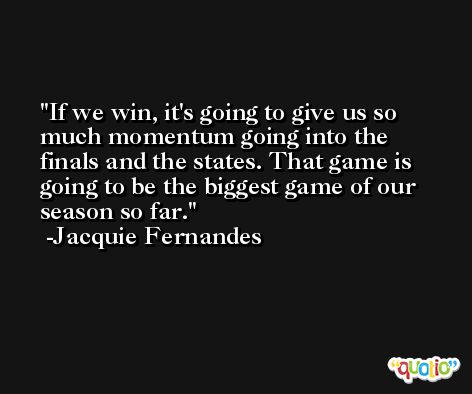 If we win, it's going to give us so much momentum going into the finals and the states. That game is going to be the biggest game of our season so far. -Jacquie Fernandes