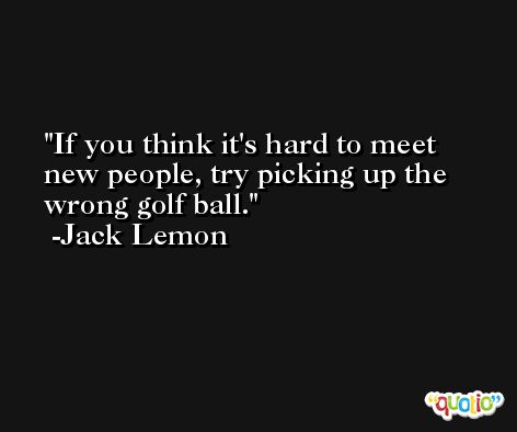If you think it's hard to meet new people, try picking up the wrong golf ball. -Jack Lemon