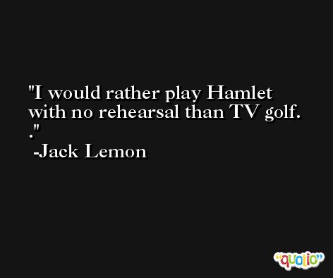 I would rather play Hamlet with no rehearsal than TV golf.  . -Jack Lemon