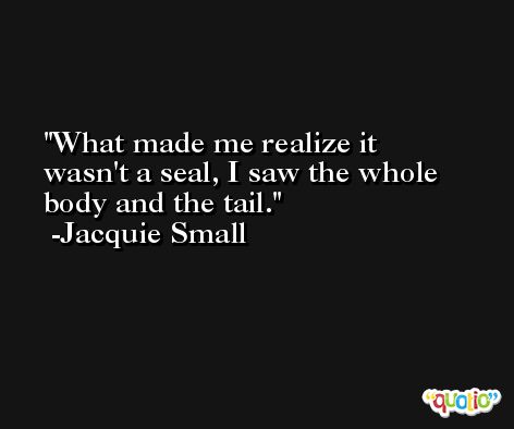 What made me realize it wasn't a seal, I saw the whole body and the tail. -Jacquie Small