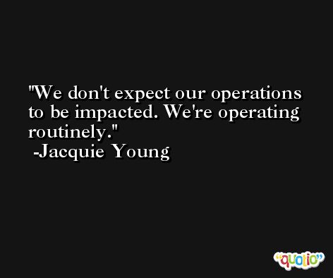 We don't expect our operations to be impacted. We're operating routinely. -Jacquie Young