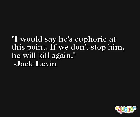 I would say he's euphoric at this point. If we don't stop him, he will kill again. -Jack Levin