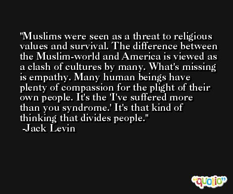 Muslims were seen as a threat to religious values and survival. The difference between the Muslim-world and America is viewed as a clash of cultures by many. What's missing is empathy. Many human beings have plenty of compassion for the plight of their own people. It's the 'I've suffered more than you syndrome.' It's that kind of thinking that divides people. -Jack Levin