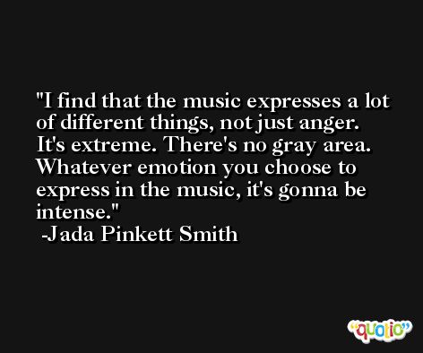 I find that the music expresses a lot of different things, not just anger. It's extreme. There's no gray area. Whatever emotion you choose to express in the music, it's gonna be intense. -Jada Pinkett Smith