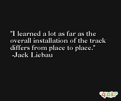 I learned a lot as far as the overall installation of the track differs from place to place. -Jack Liebau